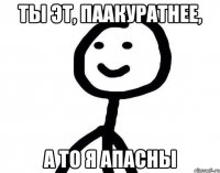 ты эт, паакуратнее, а то я апасны