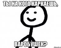 Ты на кого каркаешь, ВАРОБУШЕК?