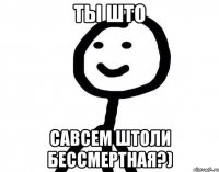 ты што савсем штоли бессмертная?)