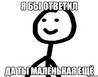 я бы ответил да ты маленькая ещё