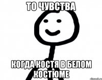 то чувства когда Костя в белом костюме