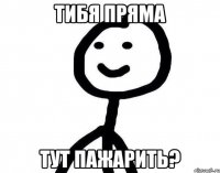 тибя пряма тут пажарить?