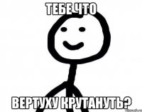 ТЕБЕ ЧТО вертуху крутануть?