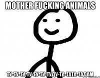 Mother fucking animals Ту-ту-ту-ту-ту-ту-туду-та-тата-тадам