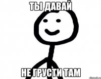 Ты давай не грусти там