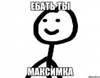 ЕБАТЬ ТЫ Максимка