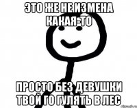 Это же не измена какая-то Просто без девушки твой го гулять в лес