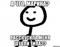 А что, Марина? Расскусила меня штоли типа??