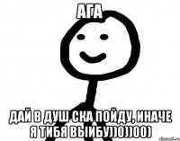 АГА ДАЙ В ДУШ СКА ПОЙДУ, ИНАЧЕ я тибя ВЫИБУ))0))00)