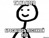 Ти на кого бросаешсь песенкой ???