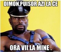 Dimon,puisor azi la ce ora vii la mine .