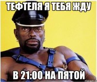 Тефтеля я тебя жду В 21:00 на пятой