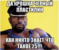 ДА КРОШКА ЧЕРНЫЙ ПЛАСТИЛИН КАК НИКТО ЗНАЕТ,ЧТО ТАКОЕ 25!!!