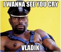 I wanna see you cry Vladik