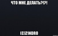 Что мне делать?!?! (с)z1ndro