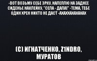 -Вот возьму себе эрку, налеплю на заднее сиденье наклейку, "села - дала!" -Тема, тебе один хрен никто не даст -АХАХхахахахах (с) Игнатченко, z1ndro, муратов