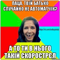 паца, твій батько случайно не автоматчік? а то ти в нього такій скорострєл