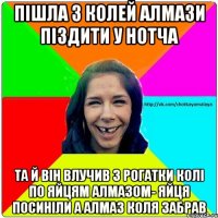 Пішла з колей алмази піздити у нотча Та й він влучив з рогатки колі по яйцям алмазом- яйця посиніли а алмаз коля забрав