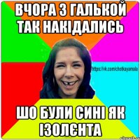 вчора з галькой так накідались шо були сині як ізолєнта