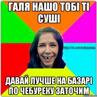 галя нашо тобі ті суші давай лучше на базарі по чебуреку заточим