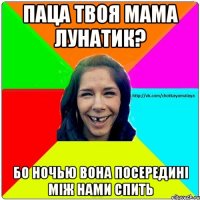 Паца твоя мама лунатик? бо ночью вона посередині між нами спить