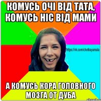 комусь очі від тата, комусь ніс від мами а комусь кора головного мозга от дуба