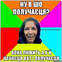 Ну в шо получаєця? Вона лнжить а х*й качаєця вот і получаєця