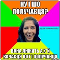 Ну і шо получаєця? Вона лнжить а х*й качаєця вот і получаєця