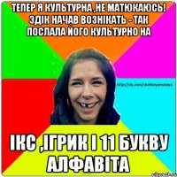 Тепер я культурна ,не матюкаюсь! Эдік начав вознікать - так послала його культурно на Ікс ,Ігрик і 11 букву алфавіта