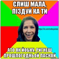 Слиш мала, пiздуй ка ти ато як йобну, ригнеш прошлогодньой паской