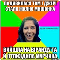 Подивилася Том і Джері Стало жалко мишонка Вийшла на віранду та й отпиздила мурчика