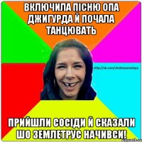 Включила пісню Опа Джигурда й почала танцювать Прийшли сосіди й сказали шо землетрус начивси!