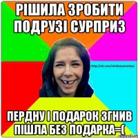 Рішила зробити подрузі сурприз пердну і подарок згнив пішла без подарка=(