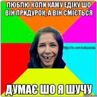 люблю коли кажу едіку шо він придурок, а він сміється думає шо я шучу