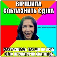 вірішила соблазнить єдіка накрасилась так що на всеб село штукатурки хватилоб