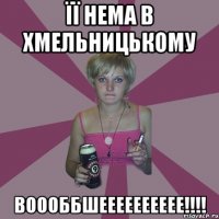 ЇЇ НЕМА В ХМЕЛЬНИЦЬКОМУ ВОООББШЕЕЕЕЕЕЕЕЕЕ!!!!