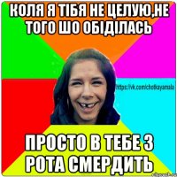 КОЛЯ Я ТІБЯ НЕ ЦЕЛУЮ,НЕ ТОГО ШО ОБІДІЛАСЬ ПРОСТО В ТЕБЕ З РОТА СМЕРДИТЬ