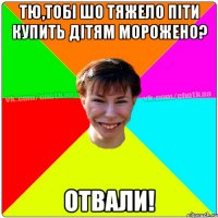 тю,тобі шо тяжело піти купить дітям морожено? отвали!