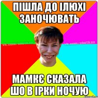 Пішла до Ілюхі заночювать мамкє сказала шо в Ірки ночую