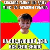 Сказала Галькі шо Едіеу мінєт за гаражом робила На слєдующий день все село знало