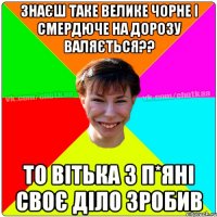 знаєш таке велике чорне і смердюче на дорозу валяється?? то вітька з п*яні своє діло зробив