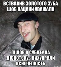 Вствавив золотого зуба шоб пацани уважали пішов в суботу на діскотєку - вихуярили всю челюсть