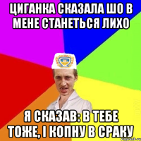 циганка сказала шо в мене станеться лихо я сказав: в тебе тоже, і копну в сраку