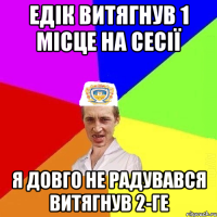 едік витягнув 1 місце на сесії я довго не радувався витягнув 2-ге