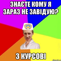 знаєте кому я зараз не завідую? 3 курсові