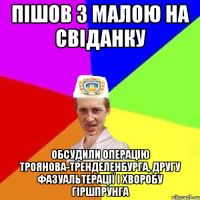 пішов з малою на свіданку обсудили операцію троянова-тренделенбурга, другу фазуальтерації і хворобу гіршпрунга