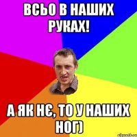 всьо в наших руках! а як нє, то у наших ног)