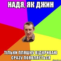 надя, як джин Тільки пляшку відкриваю сразу поЯвляється