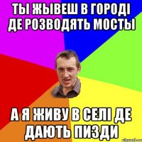 ты жывеш в городi де розводять мосты а я живу в селi де дають пизди