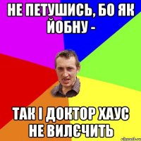 не петушись, бо як йобну - так і доктор хаус не вилєчить